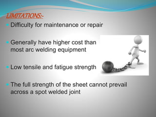 LIMITATIONS:-
Difficulty for maintenance or repair
Generally have higher cost than
most arc welding equipment
Low tensile and fatigue strength
The full strength of the sheet cannot prevail
across a spot welded joint