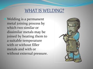 WHAT IS WELDING?
Welding is a permanent
metal joining process by
which two similar or
dissimilar metals may be
joined by heating them to
a suitable temperature
with or without filler
metals and with or
without external pressure.