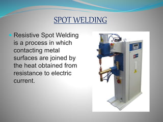 SPOT WELDING
Resistive Spot Welding
is a process in which
contacting metal
surfaces are joined by
the heat obtained from
resistance to electric
current.