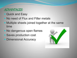 ADVANTAGES:
Quick and Easy
No need of Flux and Filler metals
Multiple sheets joined together at the same
time
No dangerous open flames
Saves production cost
Dimensional Accuracy