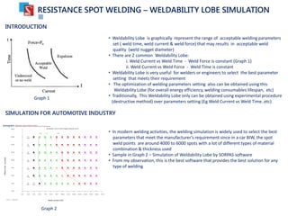RESISTANCE SPOT WELDING – WELDABILITY LOBE SIMULATION
INTRODUCTION
• Weldability Lobe is graphically represent the range of acceptable welding parameters
set ( weld time, weld current & weld force) that may results in acceptable weld
quality (weld nugget diameter)
• There are 2 common Weldability Lobe:
i. Weld Current vs Weld Time - Weld Force is constant (Graph 1)
ii. Weld Current vs Weld Force - Weld Time is constant
• Weldability Lobe is very useful for welders or engineers to select the best parameter
setting that meets their requirement
• The optimization of welding parameters setting also can be obtained using this
Weldability Lobe (for overall energy efficiency, welding consumables lifespan, etc)
• Traditionally, This Weldability Lobe only can be obtained using experimental procedure
(destructive method) over parameters setting (Eg Weld Current vs Weld Time..etc)
Graph 1
SIMULATION FOR AUTOMOTIVE INDUSTRY
Graph 2
• In modern welding activities, the welding simulation is widely used to select the best
parameters that meet the manufacturer’s requirement since in a car BIW, the spot
weld points are around 4000 to 6000 spots with a lot of different types of material
combination & thickness used
• Sample in Graph 2 – Simulation of Weldability Lobe by SORPAS software
• From my observation, this is the best software that provides the best solution for any
type of welding
 