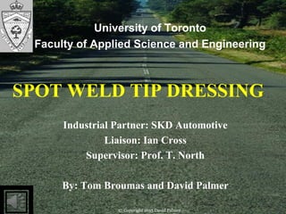 © Copyright 2015 David Palmer
Industrial Partner: SKD Automotive
Liaison: Ian Cross
Supervisor: Prof. T. North
By: Tom Broumas and David Palmer
University of Toronto
Faculty of Applied Science and Engineering
SPOT WELD TIP DRESSING
© Copyright 2015 David Palmer
 