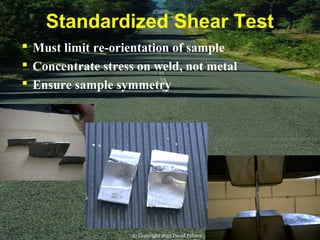 Standardized Shear Test
 Must limit re-orientation of sample
 Concentrate stress on weld, not metal
 Ensure sample symmetry
© Copyright 2015 David Palmer
 