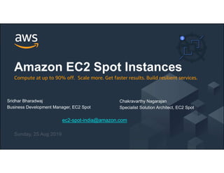 © 2018, Amazon Web Services, Inc. or its Affiliates. All rights reserved.
ec2-spot-india@amazon.com
Sunday, 25 Aug 2019
Amazon EC2 Spot Instances
Compute at up to 90% off. Scale more. Get faster results. Build resilient services.
Chakravarthy Nagarajan
Specialist Solution Architect, EC2 Spot
Sridhar Bharadwaj
Business Development Manager, EC2 Spot
 