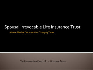 Spousal Irrevocable Life Insurance Trust A More Flexible Document for Changing Times T HE  F ELDMAN  L AW  F IRM , LLP  --  H OUSTON , T EXAS 