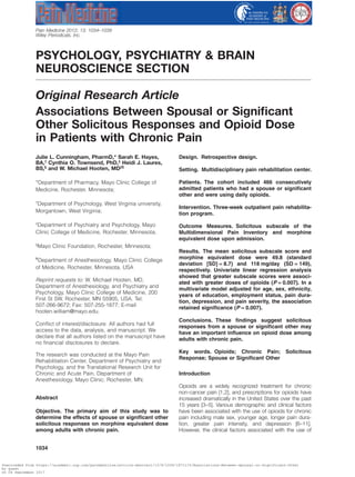 PSYCHOLOGY, PSYCHIATRY & BRAIN
NEUROSCIENCE SECTION
Original Research Article
Associations Between Spousal or Signiﬁcant
Other Solicitous Responses and Opioid Dose
in Patients with Chronic Painpme_1434 1034..1039
Julie L. Cunningham, PharmD,* Sarah E. Hayes,
BA,†
Cynthia O. Townsend, PhD,‡
Heidi J. Laures,
BS,§
and W. Michael Hooten, MD‡¶
*Department of Pharmacy, Mayo Clinic College of
Medicine, Rochester, Minnesota;
†
Department of Psychology, West Virginia university,
Morgantown, West Virginia;
‡
Department of Psychiatry and Psychology, Mayo
Clinic College of Medicine, Rochester, Minnesota;
§
Mayo Clinic Foundation, Rochester, Minnesota;
¶
Department of Anesthesiology, Mayo Clinic College
of Medicine, Rochester, Minnesota, USA
Reprint requests to: W. Michael Hooten, MD,
Department of Anesthesiology, and Psychiatry and
Psychology, Mayo Clinic College of Medicine, 200
First St SW, Rochester, MN 55905, USA. Tel:
507-266-9672; Fax: 507-255-1877; E-mail:
hooten.william@mayo.edu.
Conﬂict of interest/disclosure: All authors had full
access to the data, analysis, and manuscript. We
declare that all authors listed on the manuscript have
no ﬁnancial disclosures to declare.
The research was conducted at the Mayo Pain
Rehabilitation Center, Department of Psychiatry and
Psychology, and the Translational Research Unit for
Chronic and Acute Pain, Department of
Anesthesiology, Mayo Clinic, Rochester, MN.
Abstract
Objective. The primary aim of this study was to
determine the effects of spouse or signiﬁcant other
solicitous responses on morphine equivalent dose
among adults with chronic pain.
Design. Retrospective design.
Setting. Multidisciplinary pain rehabilitation center.
Patients. The cohort included 466 consecutively
admitted patients who had a spouse or signiﬁcant
other and were using daily opioids.
Intervention. Three-week outpatient pain rehabilita-
tion program.
Outcome Measures. Solicitous subscale of the
Multidimensional Pain Inventory and morphine
equivalent dose upon admission.
Results. The mean solicitous subscale score and
morphine equivalent dose were 49.8 (standard
deviation [SD] = 8.7) and 118 mg/day (SD = 149),
respectively. Univariate linear regression analysis
showed that greater subscale scores were associ-
ated with greater doses of opioids (P = 0.007). In a
multivariate model adjusted for age, sex, ethnicity,
years of education, employment status, pain dura-
tion, depression, and pain severity, the association
retained signiﬁcance (P = 0.007).
Conclusions. These ﬁndings suggest solicitous
responses from a spouse or signiﬁcant other may
have an important inﬂuence on opioid dose among
adults with chronic pain.
Key words. Opioids; Chronic Pain; Solicitous
Response; Spouse or Signiﬁcant Other
Introduction
Opioids are a widely recognized treatment for chronic
non-cancer pain [1,2], and prescriptions for opioids have
increased dramatically in the United States over the past
15 years [3–5]. Various demographic and clinical factors
have been associated with the use of opioids for chronic
pain including male sex, younger age, longer pain dura-
tion, greater pain intensity, and depression [6–11].
However, the clinical factors associated with the use of
bs_bs_banner
Pain Medicine 2012; 13: 1034–1039
Wiley Periodicals, Inc.
1034
Downloaded from https://academic.oup.com/painmedicine/article-abstract/13/8/1034/1871115/Associations-Between-Spousal-or-Significant-Other
by guest
on 04 September 2017
 