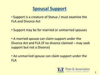 Spousal Support 
• Support is a creature of Statue / must examine the 
FLA and Divorce Act 
• Support may be for married or unmarried spouses 
• A married spouse can claim support under the 
Divorce Act and FLA (if no divorce claimed – may seek 
support but not a Divorce) 
• An unmarried spouse can claim support under the 
FLA 
1 
 