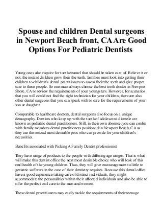 Spouse and children Dental surgeons
in Newport Beach front, CAAre Good
Options For Pediatric Dentists
Young ones also require for tooth enamel that should be taken care of. Believe it or
not, the instant children grow their the teeth, families must look into getting their
children to children's dental practitioners to assess their the teeth and give proper
care to these people. So one must always choose the best tooth doctor in Newport
Shore, CA to review the requirements of your youngsters. However, for scenarios
that you will could not find the right technician for your children, there are also
other dental surgeons that you can speak with to care for the requirements of your
son or daughter.
Comparable to healthcare doctors, dental surgeons also focus on a unique
demography. Dentists who keep up with the tooth of adolescent clientele are
known as pediatric dental practitioners. Still, in their own absence, you can confer
with family members dental practitioners positioned in Newport Beach, CA as
they are the second most desirable pros who can provide for your children's
necessities.
Benefits associated with Picking A Family Dentist professionist
They have range of products to the people with differing age ranges. That is what
will make this dentist office the next most desirable choice who will look of this
oral health of the young children. Thus, they will give encouragement to little to
geriatric sufferers in the case of their dentistry requires. Because this dental office
have a good experience taking care of distinct individuals, they might
accommodate the personalities within their affected individuals and also be able to
offer the perfect oral care to the men and women.
These dental practitioners may easily tackle the requirements of their teenage
 