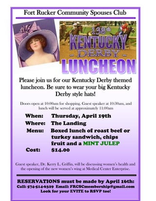 Fort Rucker Community Spouses Club




  Please join us for our Kentucky Derby themed
   luncheon. Be sure to wear your big Kentucky
                  Derby style hats!
  Doors open at 10:00am for shopping. Guest speaker at 10:30am, and
            lunch will be served at approximately 11:00am

     When: Thursday, April 19th
     Where: The Landing
     Menu: Boxed lunch of roast beef or
            turkey sandwich, chips
            fruit and a MINT JULEP
     Cost:  $14.00

Guest speaker, Dr. Kerry L. Griffin, will be discussing women’s health and
  the opening of the new women’s wing at Medical Center Enterprise.


 RESERVATIONS must be made by April 16th:
Call: 574-514-6329 Email: FRCSCmembership@gmail.com
            Look for your EVITE to RSVP too!
 