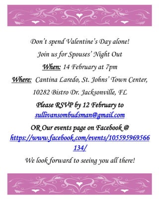 Don’t spend Valentine’s Day alone!
        Join us for Spouses’ Night Out
          When: 14 February at 7pm
Where: Cantina Laredo, St. Johns’ Town Center,
       10282 Bistro Dr. Jacksonville, FL
       Please RSVP by 12 February to
       sullivansombudsman@gmail.com
        OR Our events page on Facebook @
https://www.facebook.com/events/105595969566
                      134/
    We look forward to seeing you all there!
 