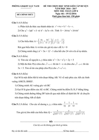 PHÒNG GD&ĐT LỤC NAM ĐỀ THI CHỌN HỌC SINH GIỎI CẤP HUYỆN
NĂM HỌC 2016 - 2017
MÔN THI: TOÁN LỚP 8
Ngày thi : 19/12/2016
Thời gian làm bài: 150 phút
Câu 1 (4,0 điểm)
1) Phân tích đa thức sau thành nhân tử: 2 2
6 5 5x xy y y x+ + − − .
2) Cho 3 2
a 3ab 5− = và 3 2
b 3a b 10− = . Tính S = 2 2
2016a 2016b+
Câu 2 (5,0 điểm)
1) Cho biểu thức A =
2
2 2
4 8 1 2
:
2 4 2
x x x
x x x x x
  − 
+ − ÷  ÷
+ − −  
Rút gọn biểu thức A và tìm các giá trị của x để A < 0
2) Chứng minh rằng ( n2
+ 3n + 1)2
- 1 chia hết cho 24 với n là số tự nhiên.
Câu 3 (4,0 điểm)
1) Tìm các số nguyên x, y thỏa mãn: x3
+ 3x = x2
y + 2y + 5
2) Một đa thức P(x) chia cho 2 1x x+ + thì dư 1 - x và chia cho 2 1x x− + thì dư
3x + 5. Tìm số dư của phép chia P(x) cho 4 2
1x x+ + .
Câu 4 (6,0 điểm)
Gọi M là một điểm bất kì trên đoạn thẳng AB. Vẽ về một phía của AB các hình
vuông AMCD, BMEF.
1) Chứng minh AE vuông góc với BC
2) Gọi H là giao điểm của AE và BC. Chứng minh ba điểm D, H, F thẳng hàng.
3) Chứng minh đường thẳng DF luôn đi qua một điểm cố định khi M di chuyển
trên đoạn thẳng AB cố định
Câu 5 (1,0 điểm) Cho các số dương x, y, z thỏa mãn:
1 1 1
+ + =1
xy yz xz
Tìm giá trị lớn nhất của biểu thức Q = 2 2 2
x y z
+ +
yz(1+ x ) zx(1+ y ) xy(1+ z )
-------------------------------------- Hết --------------------------------------
Cán bộ coi thi không giải thích gì thêm.
Họ và tên thí sinh: .................................................................Số báo danh:..........................
ĐỀ CHÍNH THỨC
 