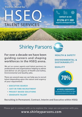 For over a decade we have been
guiding careers and shaping
workforces in the HSEQ arena.
We act as career agents and talent partners to
professionals and organisations helping to advise
and deliver on all aspects of Health and Safety,
Environmental and Quality jobs.
• EXECUTIVE SEARCH
• JUST-IN-TIME RECRUITMENT
• PROJECT BASED SOLUTIONS
• GRADUATE TALENT
There are several ways we can help you to recruit
talent depending upon the nature and urgency
of your requirement.
Please get in contact with us to explore the ways we can partner with you.
www.shirleyparsons.com
Recruiting in Permanent, Contract, Interim and Executive within HSEQ
HEALTH & SAFETY
ENVIRONMENTAL &
SUSTAINABILITY
QUALITY
First in mind for
HSEQTALENT SERVICES
70%
of HSEQ CANDIDATES
are passive; 61% of these are open
to conversations for a new role.
01296 611 300
enquiries@shirleyparsons.com
contact us on
 