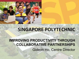 SINGAPORE POLYTECHNIC IMPROVING PRODUCTIVITY THROUGH COLLABORATIVE PARTNERSHIPS Gideon Ho, Centre Director 