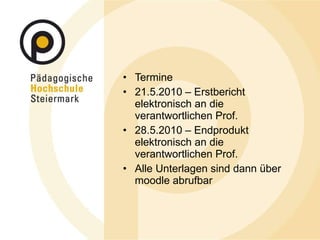 Termine 21.5.2010 – Erstbericht elektronisch an die verantwortlichen Prof. 28.5.2010 – Endprodukt elektronisch an die verantwortlichen Prof. Alle Unterlagen sind dann über moodle abrufbar 