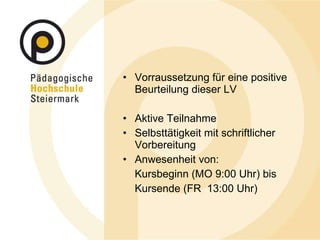 Vorraussetzung für eine positive Beurteilung dieser LV Aktive Teilnahme Selbsttätigkeit mit schriftlicher Vorbereitung Anwesenheit von:  Kursbeginn (MO 9:00 Uhr) bis  Kursende (FR  13:00 Uhr) 