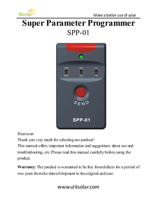 Make a better use of solar 
www.ul tisolar.com 
Super Parameter Programmer SPP-01 
Dear user: Thank you very much for selecting our product! This manual offers important information and suggestions about use and troubleshooting, etc. Please read this manual carefully before using the product. Warranty: The product is warranted to be free from defects for a period of two years from the date of shipment to the original end user. 
 