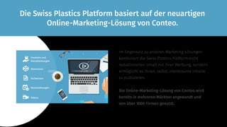 Im Gegensatz zu anderen Marketing-Lösungen
kombiniert die Swiss Plastics Platform nicht
redaktionellen Inhalt mit Ihrer Werbung, sondern
ermöglicht es Ihnen, selbst interessante Inhalte
zu publizieren.
Die Online-Marketing-Lösung von Conteo wird
bereits in mehreren Märkten angewandt und
von über 1000 Firmen genutzt.
Die Swiss Plastics Platform basiert auf der neuartigen
Online-Marketing-Lösung von Conteo.
Produkte und
Dienst­leis­tungen
Showcases
Fachwissen
Veran­stal­tungen
Videos
 