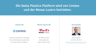 Die Swiss Plastics Platform wird von Conteo
und der Messe Luzern betrieben.
Conteo entwickelt die neuartige
Online-Marketing-Lösung hinter
der Swiss Plastics Platform.
Die Messe Luzern
veranstaltet die
Swiss Plastics Expo.
Ihr KontaktMesse Luzern AG
Elmar Büttner
+41 (0)41 318 37 42
elmar.buettner@messeluzern.ch
Conteo AG
 
