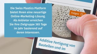 Die Swiss Plastics Platform
bietet Ihnen eine neuartige
Online-Marketing-Lösung.
Als Anbieter erreichen
Sie Ihre Zielgruppe 365 Tage
im Jahr basierend auf
deren Interessen.
 