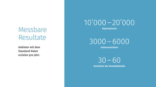 Anbieter mit dem
Standard-Paket
erzielen pro Jahr:
Messbare
Resultate
30 – 60
Ansichten der Kontaktdetails
10’000 – 20’000
Impressionen
3000 – 6000
Seitenansichten
 