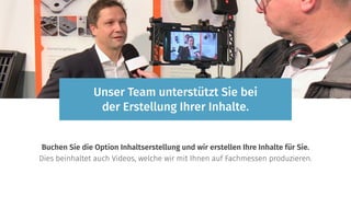 Buchen Sie die Option Inhaltserstellung und wir erstellen Ihre Inhalte für Sie.
Dies beinhaltet auch Videos, welche wir mit Ihnen auf Fachmessen produzieren.
Unser Team unterstützt Sie bei
der Erstellung Ihrer Inhalte.
 