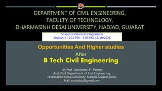 DEPARTMENT OF CIVIL ENGINEERING,
FACULTY OF TECHNOLOGY,
DHARMASINH DESAI UNIVERSITY, NADIAD, GUJARAT
Students Induction Programme
Session-4 : 2:15 PM – 3.00 PM, 13/10/2021
Opportunities And Higher studies
After
B Tech Civil Engineering
by Prof . Samirsinh .P. Parmar
Asst. Prof. Department of Civil Engineering,
Dharmasinh Desai University, Nadiad, Gujarat, India.
Mail: samirddu@gmail.com
 