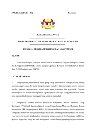 JPA.BK.(S)226/6/14 ( 31 )                                         No. Siri :




                              KERAJAAN MALAYSIA


       SURAT PEKELILING PERKHIDMATAN BILANGAN 4 TAHUN 2011


             PROGRAM BERSEPADU POTENSI DAN KOMPETENSI


TUJUAN


1.    Surat Pekeliling ini bertujuan memaklumkan pelaksanaan Program Bersepadu Potensi
dan Kompetensi (PROSPEK) selaras dengan keputusan Kerajaan memperkenalkan Saraan
Baru Perkhidmatan Awam (SBPA).


LATAR BELAKANG


2.    Penyampaian perkhidmatan awam yang cekap dan berkesan merupakan ciri penting
sesebuah negara maju. Ini dapat dicapai dengan wujudnya kecemerlangan sumber manusia
melalui program pembangunan modal insan yang terancang dan sistematik. Program
pembangunan ini mampu meningkatkan lagi keupayaan dan daya saing perkhidmatan awam
serta memenuhi ekspektasi pelanggan yang semakin meningkat.


3.    Pengurusan sumber manusia berasaskan kompetensi melalui Penilaian Tahap
Kecekapan (PTK) telah diperkenalkan di bawah Sistem Saraan Malaysia. Berikutan dengan
pemansuhan PTK dan pengenalan SBPA, Kerajaan telah bersetuju supaya sistem pengurusan
kompetensi berterusan diwujudkan sebagai mekanisme pembangunan kompetensi dan potensi
yang menyeluruh dan dilaksanakan sepanjang kerjaya pegawai. Ini bertujuan melahirkan
pegawai berprestasi tinggi ke arah peningkatan kecemerlangan penyampaian perkhidmatan.



                                          1
 