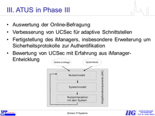 Sichere IT-Systeme 20
• Auswertung der Online-Befragung
• Verbesserung von UCSec für adaptive Schnittstellen
• Fertigstellung des iManagers, insbesondere Erweiterung um
Sicherheitsprotokolle zur Authentifikation
• Bewertung von UCSec mit Erfahrung aus iManager-
Entwicklung
III. ATUS in Phase III
 