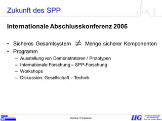Sichere IT-Systeme 22
Zukunft des SPP
Internationale Abschlusskonferenz 2006
• Sicheres Gesamtsystem Menge sicherer Komponenten
• Programm
– Ausstellung von Demonstratoren / Prototypen
– Internationale Forschung – SPP-Forschung
– Workshops
– Diskussion: Gesellschaft – Technik

 