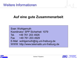 Sichere IT-Systeme 23
Weitere Informationen
Sven Wohlgemuth
Koordinator SPP Sicherheit 1079
Tel. +49 761 203 4926
Fax +49 761 203 4929
E-Mail wohlgemuth@iig.uni-freiburg.de
WWW http://www.telematik.uni-freiburg.de
Auf eine gute Zusammenarbeit
 