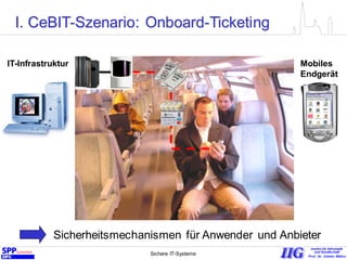 Sichere IT-Systeme 3
Mobiles
Endgerät
IT-Infrastruktur
I. CeBIT-Szenario: Onboard-Ticketing
Sicherheitsmechanismen für Anwender und Anbieter
 
