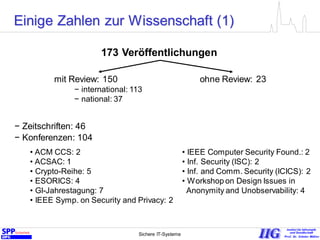Sichere IT-Systeme 6
173 Veröffentlichungen
mit Review: 150
− international: 113
− national: 37
ohne Review: 23
− Zeitschriften: 46
− Konferenzen: 104
• ACM CCS: 2
• ACSAC: 1
• Crypto-Reihe: 5
• ESORICS: 4
• GI-Jahrestagung: 7
• IEEE Symp. on Security and Privacy: 2
• IEEE Computer Security Found.: 2
• Inf. Security (ISC): 2
• Inf. and Comm. Security (ICICS): 2
• Workshop on Design Issues in
Anonymity and Unobservability: 4
Einige Zahlen zur Wissenschaft (1)
 
