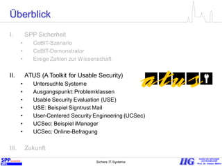 Sichere IT-Systeme 8
Überblick
I. SPP Sicherheit
• CeBIT-Szenario
• CeBIT-Demonstrator
• Einige Zahlen zur Wissenschaft
II. ATUS (A Toolkit for Usable Security)
• Untersuchte Systeme
• Ausgangspunkt: Problemklassen
• Usable Security Evaluation (USE)
• USE: Beispiel Signtrust Mail
• User-Centered Security Engineering (UCSec)
• UCSec: Beispiel iManager
• UCSec: Online-Befragung
III. Zukunft
 