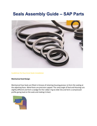 Seals Assembly Guide – SAP Parts
Guidelines for Duo-Cone Seals Installation
Mechanical Seal Design
Mechanical Face Seals are fitted in Groove of retaining housing groove, to form the sealing at
the adjoining faces. Metal faces are precision Lapped. The ramp angle of Seal and Housings are
slightly different and form a wedge for the rubber ring to slide into and form a compressed
profile giving load on the seals and making it intact.
 