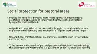 Social protection for pastoral areas
• Implies the need for a broader, more mixed approach, encompassing
assistance for populations no longer significantly reliant on livestock-
keeping for their livelihood.
• A significant proportion of the population living in pastoral areas is mostly
or permanently sedentary, and involved in a range of work off the range.
• Unconditional transfers, labour programmes, investments in infrastructure
and basic needs
• ‘[t]he development needs of pastoral people are basic human needs, things
that are important whether one is a pastoralist or not’ (Morton and Kerven)
 