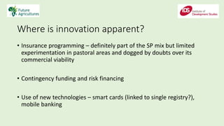 Where is innovation apparent?
• Insurance programming – definitely part of the SP mix but limited
experimentation in pastoral areas and dogged by doubts over its
commercial viability
• Contingency funding and risk financing
• Use of new technologies – smart cards (linked to single registry?),
mobile banking
 