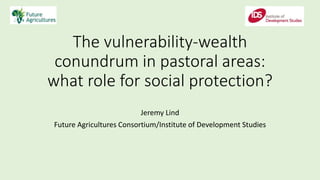 The vulnerability-wealth
conundrum in pastoral areas:
what role for social protection?
Jeremy Lind
Future Agricultures Consortium/Institute of Development Studies
 