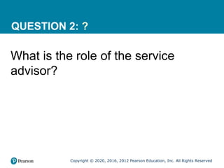Copyright © 2020, 2016, 2012 Pearson Education, Inc. All Rights Reserved
QUESTION 2: ?
What is the role of the service
advisor?
 