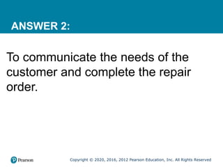 Copyright © 2020, 2016, 2012 Pearson Education, Inc. All Rights Reserved
ANSWER 2:
To communicate the needs of the
customer and complete the repair
order.
 