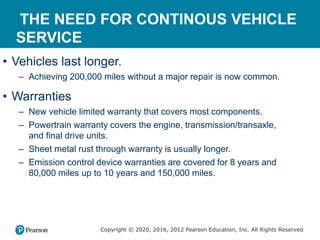 Copyright © 2020, 2016, 2012 Pearson Education, Inc. All Rights Reserved
THE NEED FOR CONTINOUS VEHICLE
SERVICE
• Vehicles last longer.
– Achieving 200,000 miles without a major repair is now common.
• Warranties
– New vehicle limited warranty that covers most components.
– Powertrain warranty covers the engine, transmission/transaxle,
and final drive units.
– Sheet metal rust through warranty is usually longer.
– Emission control device warranties are covered for 8 years and
80,000 miles up to 10 years and 150,000 miles.
 