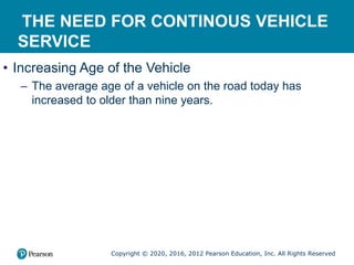 Copyright © 2020, 2016, 2012 Pearson Education, Inc. All Rights Reserved
THE NEED FOR CONTINOUS VEHICLE
SERVICE
• Increasing Age of the Vehicle
– The average age of a vehicle on the road today has
increased to older than nine years.
 