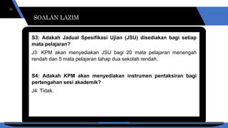 SOALAN LAZIM
21
S3: Adakah Jadual Spesifikasi Ujian (JSU) disediakan bagi setiap
mata pelajaran?
J3: KPM akan menyediakan JSU bagi 20 mata pelajaran menengah
rendah dan 5 mata pelajaran tahap dua sekolah rendah.
S4: Adakah KPM akan menyediakan instrumen pentaksiran bagi
pertengahan sesi akademik?
J4: Tidak.
SOALAN LAZIM
SOALAN LAZIM
 