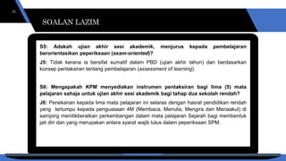 SOALAN LAZIM
22
S5: Adakah ujian akhir sesi akademik, menjurus kepada pembelajaran
berorientasikan peperiksaan (exam-oriented)?
J5: Tidak kerana ia bersifat sumatif dalam PBD (ujian akhir tahun) dan berdasarkan
konsep pentaksiran tentang pembelajaran (assessment of learning).
S6: Mengapakah KPM menyediakan instrumen pentaksiran bagi lima (5) mata
pelajaran sahaja untuk ujian akhir sesi akademik bagi tahap dua sekolah rendah?
J6: Penekanan kepada lima mata pelajaran ini selaras dengan hasrat pendidikan rendah
yang tertumpu kepada penguasaan 4M (Membaca, Menulis, Mengira dan Menaakul) di
samping menitikberatkan perkembangan dalam mata pelajaran Sejarah bagi membentuk
jati diri dan yang merupakan antara syarat wajib lulus dalam peperiksaan SPM.
SOALAN LAZIM
 