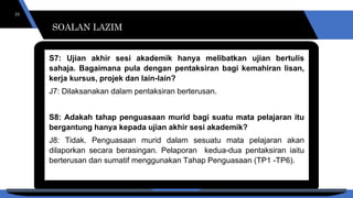 SOALAN LAZIM
23
S7: Ujian akhir sesi akademik hanya melibatkan ujian bertulis
sahaja. Bagaimana pula dengan pentaksiran bagi kemahiran lisan,
kerja kursus, projek dan lain-lain?
J7: Dilaksanakan dalam pentaksiran berterusan.
S8: Adakah tahap penguasaan murid bagi suatu mata pelajaran itu
bergantung hanya kepada ujian akhir sesi akademik?
J8: Tidak. Penguasaan murid dalam sesuatu mata pelajaran akan
dilaporkan secara berasingan. Pelaporan kedua-dua pentaksiran iaitu
berterusan dan sumatif menggunakan Tahap Penguasaan (TP1 -TP6).
SOALAN LAZIM
 