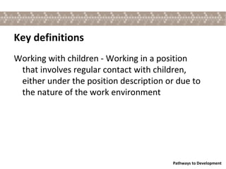 Key definitions Working with children - Working in a position that involves regular contact with children, either under the position description or due to the nature of the work environment 
