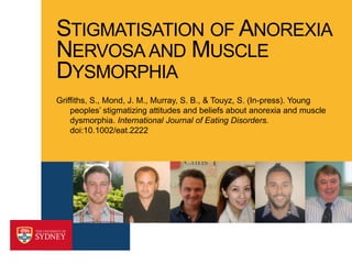 STIGMATISATION OF ANOREXIA
NERVOSA AND MUSCLE
DYSMORPHIA
Griffiths, S., Mond, J. M., Murray, S. B., & Touyz, S. (In-press). Young
peoples’ stigmatizing attitudes and beliefs about anorexia and muscle
dysmorphia. International Journal of Eating Disorders.
doi:10.1002/eat.2222

 