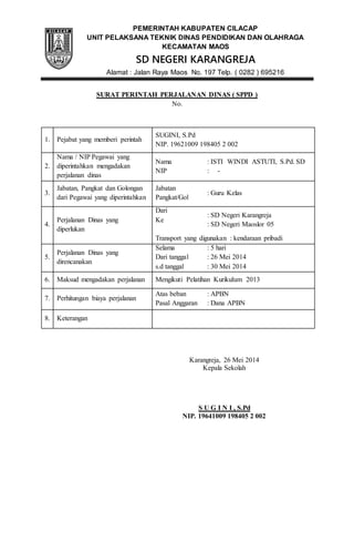 PEMERINTAH KABUPATEN CILACAP 
UNIT PELAKSANA TEKNIK DINAS PENDIDIKAN DAN OLAHRAGA 
KECAMATAN MAOS 
SD NEGERI KARANGREJA 
Alamat : Jalan Raya Maos No. 197 Telp. ( 0282 ) 695216 
SURAT PERINTAH PERJALANAN DINAS ( SPPD ) 
No. 
1. Pejabat yang memberi perintah 
SUGINI, S.Pd 
NIP. 19621009 198405 2 002 
2. 
Nama / NIP Pegawai yang 
diperintahkan mengadakan 
perjalanan dinas 
Nama 
NIP 
: ISTI WINDI ASTUTI, S.Pd. SD 
: - 
3. 
Jabatan, Pangkat dan Golongan 
dari Pegawai yang diperintahkan 
Jabatan 
Pangkat/Gol 
: Guru Kelas 
4. 
Perjalanan Dinas yang 
diperlukan 
Dari 
Ke 
: SD Negeri Karangreja 
: SD Negeri Maoslor 05 
Transport yang digunakan : kendaraan pribadi 
5. 
Perjalanan Dinas yang 
direncanakan 
Selama 
Dari tanggal 
s.d tanggal 
: 5 hari 
: 26 Mei 2014 
: 30 Mei 2014 
6. Maksud mengadakan perjalanan Mengikuti Pelatihan Kurikulum 2013 
7. Perhitungan biaya perjalanan 
Atas beban 
Pasal Anggaran 
: APBN 
: Dana APBN 
8. Keterangan 
Karangreja, 26 Mei 2014 
Kepala Sekolah 
S U G I N I , S.Pd 
NIP. 19641009 198405 2 002 
 