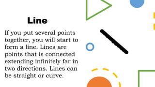 If you put several points
together, you will start to
form a line. Lines are
points that is connected
extending infinitely far in
two directions. Lines can
be straight or curve.
Line
 