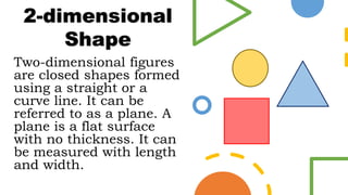 Two-dimensional figures
are closed shapes formed
using a straight or a
curve line. It can be
referred to as a plane. A
plane is a flat surface
with no thickness. It can
be measured with length
and width.
2-dimensional
Shape
 