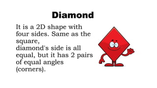 It is a 2D shape with
four sides. Same as the
square,
diamond's side is all
equal, but it has 2 pairs
of equal angles
(corners).
Diamond
 